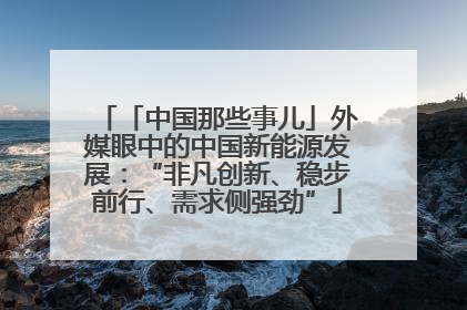 「中国那些事儿」外媒眼中的中国新能源发展：“非凡创新、稳步前行、需求侧强劲”