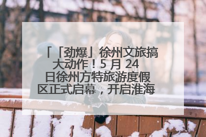 「劲爆」徐州文旅搞大动作！5 月 24 日徐州方特旅游度假区正式启幕，开启淮海旅游新篇章