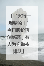 “火得一塌糊涂！”今日股价再创新高，有人为它彻夜排队