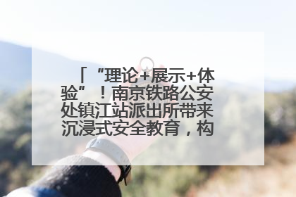 “理论+展示+体验”！南京铁路公安处镇江站派出所带来沉浸式安全教育，构筑青少年暑期防线