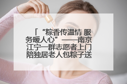 “粽香传温情 服务暖人心”——南京江宁一群志愿者上门陪独居老人包粽子送去节日的欢乐