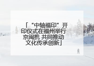 “中轴福印”开印仪式在福州举行京闽携 共同推动文化传承创新