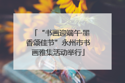 “书画迎端午·墨香颂佳节”永州市书画雅集活动举行