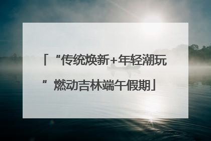 “传统焕新+年轻潮玩”燃动吉林端午假期