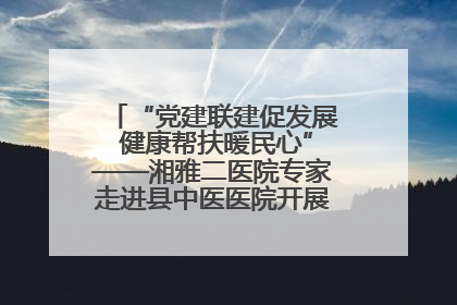 “党建联建促发展 健康帮扶暖民心”——湘雅二医院专家走进县中医医院开展健康帮扶活动