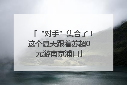 “对手”集合了！这个夏天跟着苏超0元游南京浦口