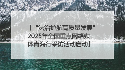 “法治护航高质量发展”2025年全国重点网络媒体青海行采访活动启动