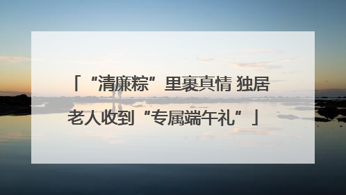 “清廉粽”里裹真情 独居老人收到“专属端午礼”