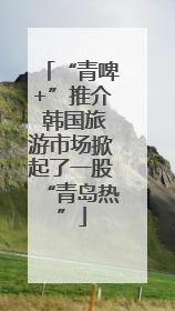 “青啤+”推介 韩国旅游市场掀起了一股“青岛热”