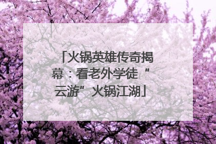 火锅英雄传奇揭幕：看老外学徒“云游”火锅江湖