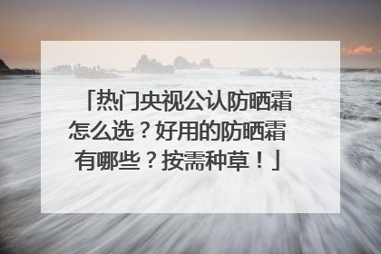 热门央视公认防晒霜怎么选？好用的防晒霜有哪些？按需种草！