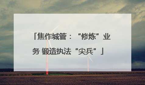 焦作城管：“修炼”业务 锻造执法“尖兵”