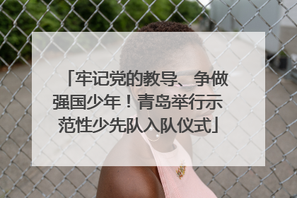 牢记党的教导、争做强国少年！青岛举行示范性少先队入队仪式