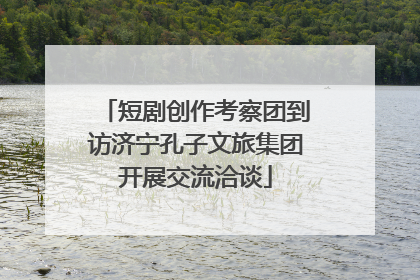 短剧创作考察团到访济宁孔子文旅集团开展交流洽谈