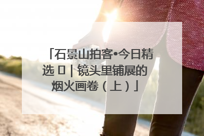 石景山拍客•今日精选 ㉓｜镜头里铺展的烟火画卷（上）