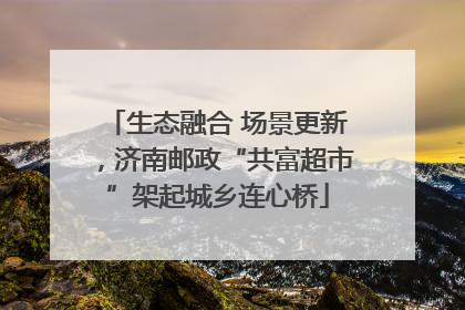生态融合 场景更新，济南邮政“共富超市”架起城乡连心桥