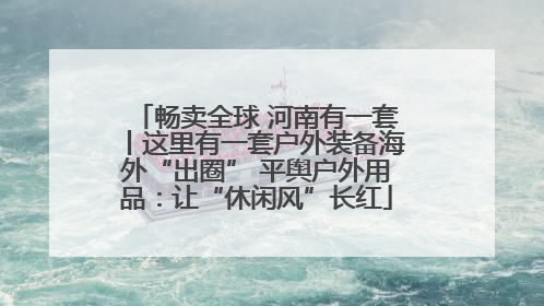 畅卖全球 河南有一套丨这里有一套户外装备海外“出圈” 平舆户外用品：让“休闲风”长红