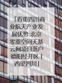 看重四川商业航天产业发展优势 北京零重空间天基云网项目落户德阳经开区丨西望四川