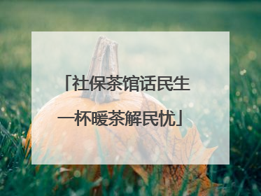 社保茶馆话民生 一杯暖茶解民忧