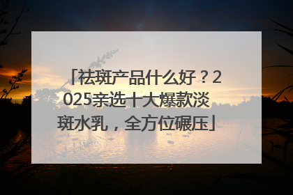 祛斑产品什么好？2025亲选十大爆款淡斑水乳，全方位碾压