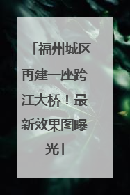 福州城区再建一座跨江大桥！最新效果图曝光