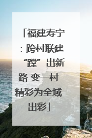 福建寿宁：跨村联建“蹚”出新路 变一村精彩为全域出彩
