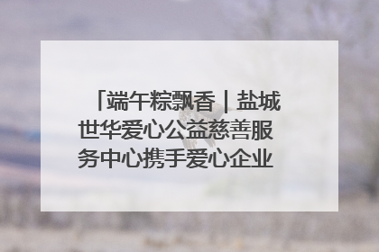 端午粽飘香｜盐城世华爱心公益慈善服务中心携手爱心企业发起情暖“城市守护者”慰问活动