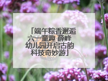 端午粽香邂逅六一童趣 薛峰幼儿园开启古韵科技奇妙游