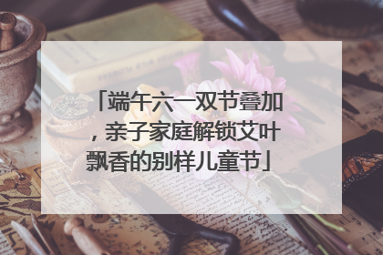 端午六一双节叠加，亲子家庭解锁艾叶飘香的别样儿童节