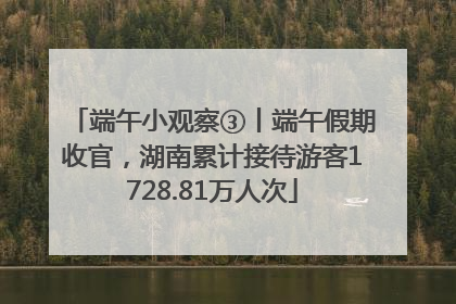 端午小观察③丨端午假期收官，湖南累计接待游客1728.81万人次