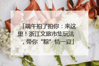 端午拍了拍你：来这里！浙江文旅市集玩法，带你“粽”情一夏