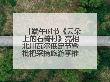 端午时节《云朵上的石椅村》亮相北川瓦尔俄足节暨枇杷采摘旅游季推介活动