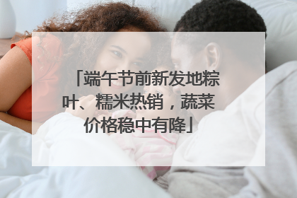 端午节前新发地粽叶、糯米热销，蔬菜价格稳中有降