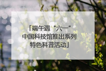 端午遇“六一” 中国科技馆推出系列特色科普活动