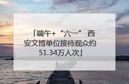 端午+“六一” 西安文博单位接待观众约51.34万人次