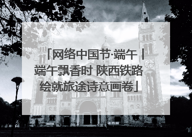 网络中国节·端午丨端午飘香时 陕西铁路绘就旅途诗意画卷