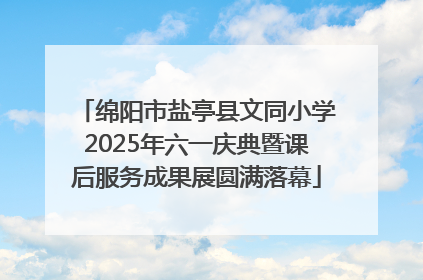 绵阳市盐亭县文同小学2025年六一庆典暨课后服务成果展圆满落幕