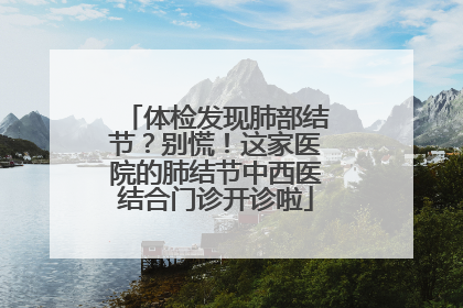 体检发现肺部结节？别慌！这家医院的肺结节中西医结合门诊开诊啦