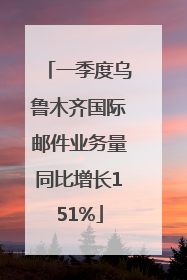 一季度乌鲁木齐国际邮件业务量同比增长151%