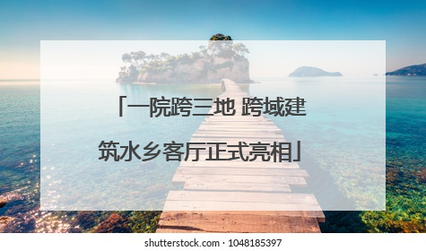 一院跨三地 跨域建筑水乡客厅正式亮相