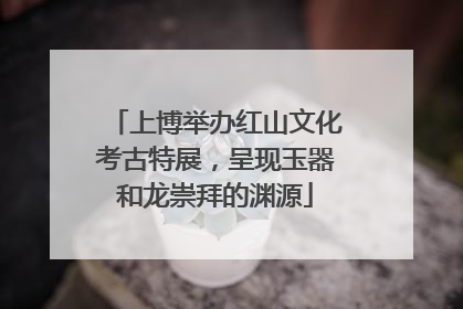 上博举办红山文化考古特展，呈现玉器和龙崇拜的渊源