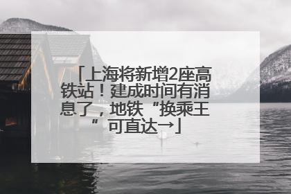 上海将新增2座高铁站！建成时间有消息了，地铁“换乘王”可直达→