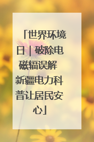 世界环境日｜破除电磁辐误解 新疆电力科普让居民安心
