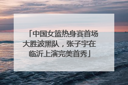 中国女篮热身赛首场大胜波黑队，张子宇在临沂上演完美首秀