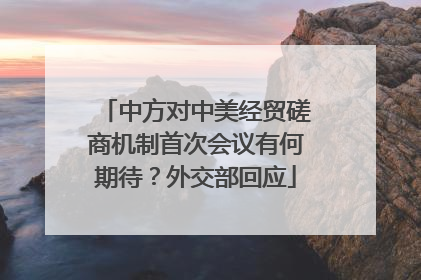 中方对中美经贸磋商机制首次会议有何期待？外交部回应