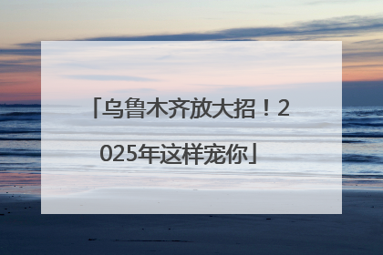 乌鲁木齐放大招！2025年这样宠你