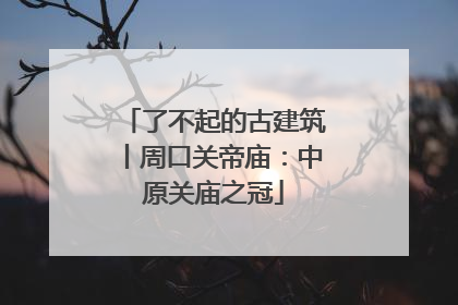了不起的古建筑丨周口关帝庙：中原关庙之冠