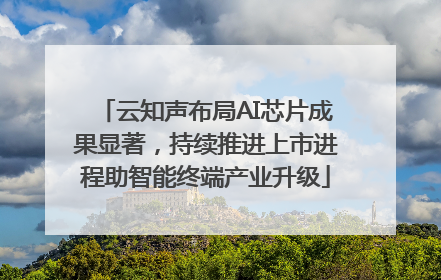 云知声布局AI芯片成果显著，持续推进上市进程助智能终端产业升级