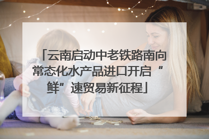 云南启动中老铁路南向常态化水产品进口开启“鲜”速贸易新征程