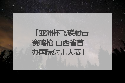 亚洲杯飞碟射击赛鸣枪 山西省首办国际射击大赛